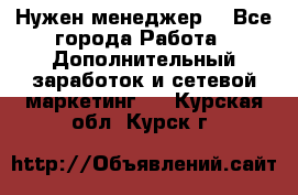 Нужен менеджер  - Все города Работа » Дополнительный заработок и сетевой маркетинг   . Курская обл.,Курск г.